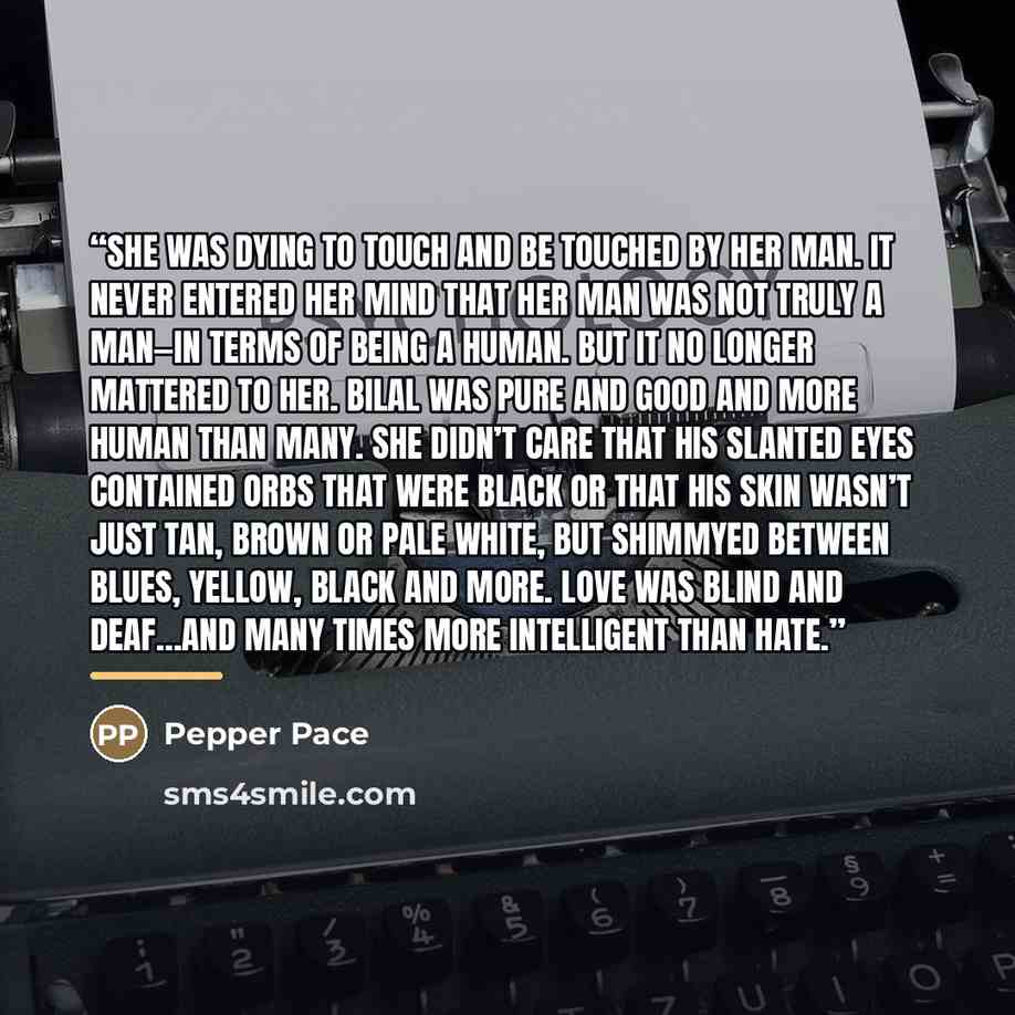 “She was dying to touch and be touched by her man. It never entered her mind that her man was not truly a man—in terms of being a human. But it no longer mattered to her. Bilal was pure and good and more human than many. She didn’t care that his slanted eyes contained orbs that were black or that…” quote by Pepper Pace
