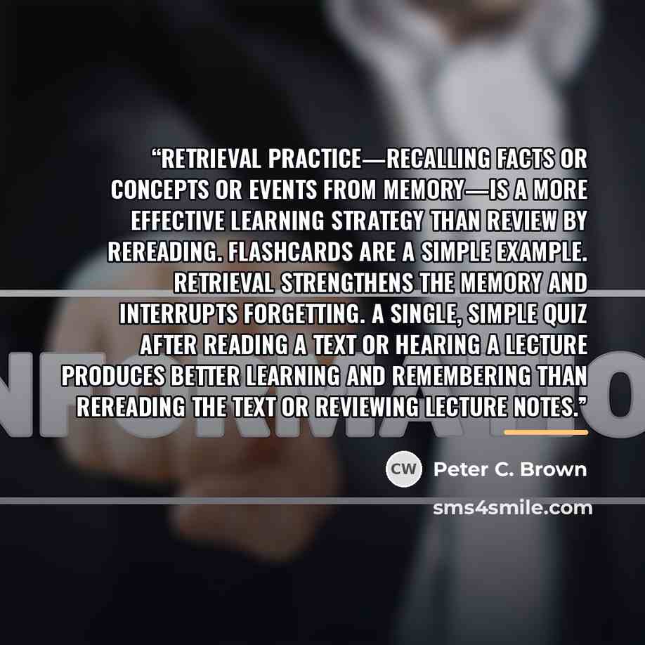 “Retrieval practice—recalling facts or concepts or events from memory—is a more effective learning strategy than review by rereading. Flashcards are a simple example. Retrieval strengthens the memory and interrupts forgetting. A single, simple quiz after reading a text or hearing a lecture produces…” quote by Peter C. Brown