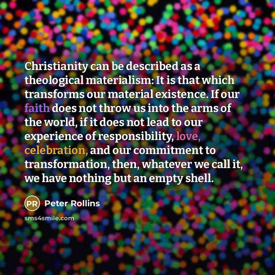“Christianity can be described as a theological materialism: It is that which transforms our material existence. If our faith does not throw us into the arms of the world, if it does not lead to our experience of responsibility, love, celebration, and our commitment to transformation, then…” quote by Peter Rollins