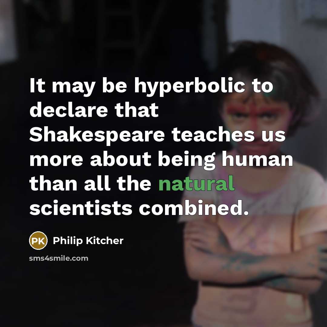 “It may be hyperbolic to declare that Shakespeare teaches us more about being human than all the natural scientists combined.” quote by Philip Kitcher