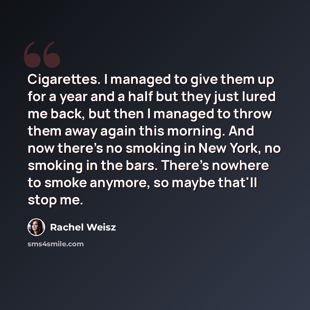 “Cigarettes. I managed to give them up for a year and a half but they just lured me back, but then I managed to throw them away again this morning. And now there's no smoking in New York, no smoking in the bars. There's nowhere to smoke anymore, so maybe that'll stop me.” quote by Rachel Weisz