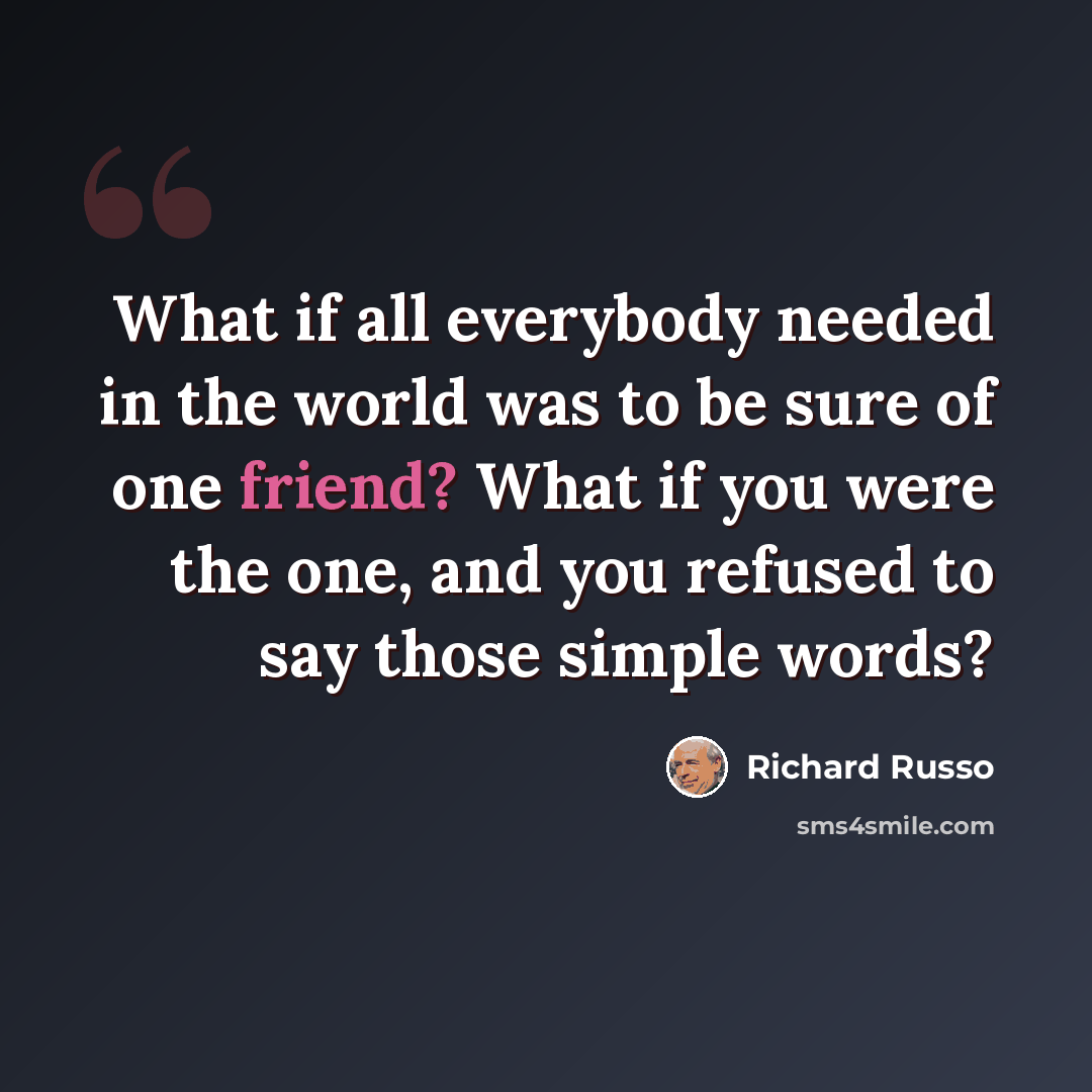 “What if all everybody needed in the world was to be sure of one friend? What if you were the one, and you refused to say those simple words?” quote by Richard Russo