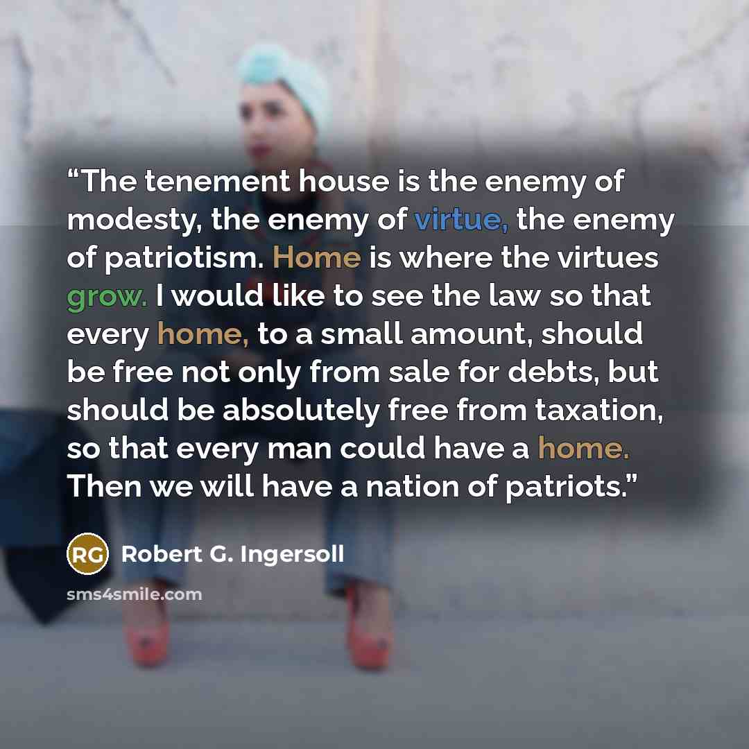 “The tenement house is the enemy of modesty, the enemy of virtue, the enemy of patriotism. Home is where the virtues grow. I would like to see the law so that every home, to a small amount, should be free not only from sale for debts, but should be absolutely free from taxation, so that every man…” quote by Robert G. Ingersoll