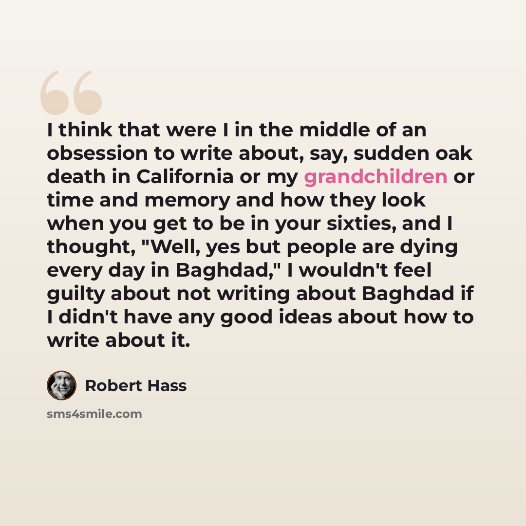 “I think that were I in the middle of an obsession to write about, say, sudden oak death in California or my grandchildren or time and memory and how they look when you get to be in your sixties, and I thought, "Well, yes but people are dying every day in Baghdad," I wouldn't feel guilty about not…” quote by Robert Hass