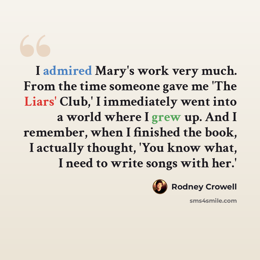“I admired Mary's work very much. From the time someone gave me 'The Liars' Club,' I immediately went into a world where I grew up. And I remember, when I finished the book, I actually thought, 'You know what, I need to write songs with her.'” quote by Rodney Crowell