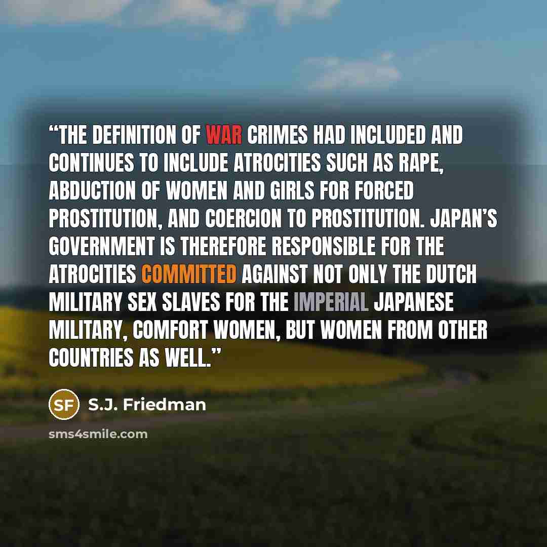 “The definition of war crimes had included and continues to include atrocities such as rape, abduction of women and girls for forced prostitution, and coercion to prostitution. Japan’s government is therefore responsible for the atrocities committed against not only the Dutch military sex slaves…” quote by S.J. Friedman