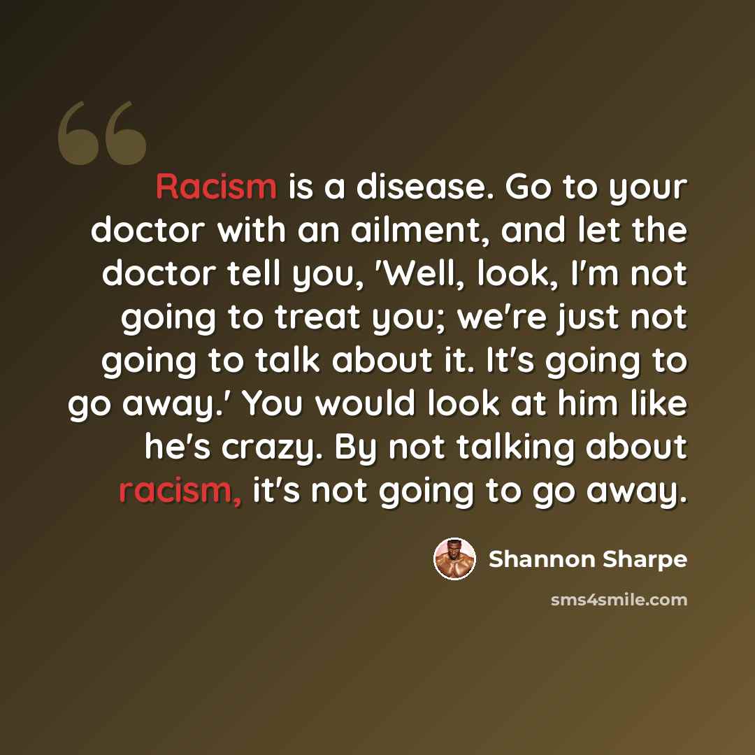 “Racism is a disease. Go to your doctor with an ailment, and let the doctor tell you, 'Well, look, I'm not going to treat you; we're just not going to talk about it. It's going to go away.' You would look at him like he's crazy. By not talking about racism, it's not going to go away.” quote by Shannon Sharpe