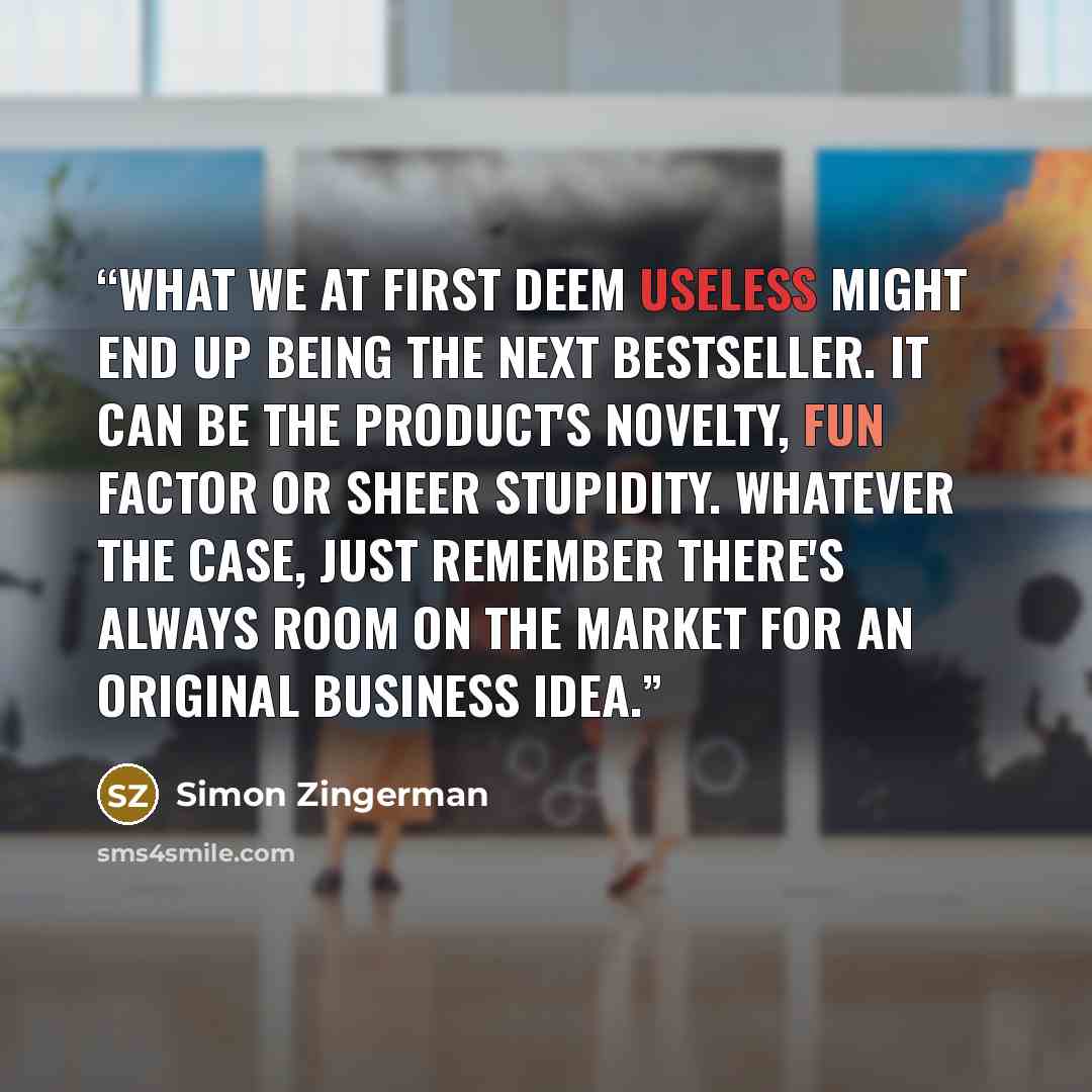 “What we at first deem useless might end up being the next bestseller. It can be the product's novelty, fun factor or sheer stupidity. Whatever the case, just remember there's always room on the market for an original business idea.” quote by Simon Zingerman