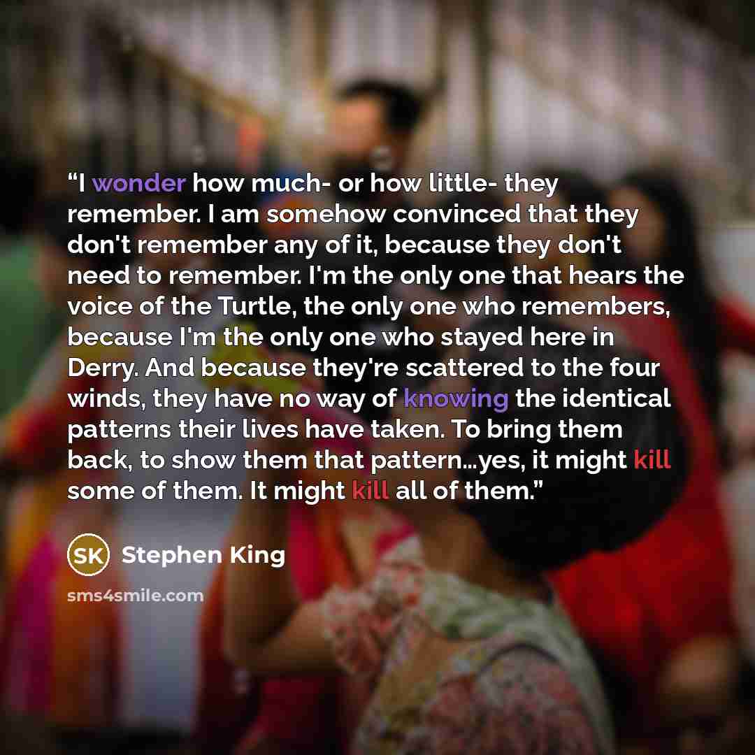 “I wonder how much- or how little- they remember. I am somehow convinced that they don't remember any of it, because they don't need to remember. I'm the only one that hears the voice of the Turtle, the only one who remembers, because I'm the only one who stayed here in Derry. And because they're…” quote by Stephen King