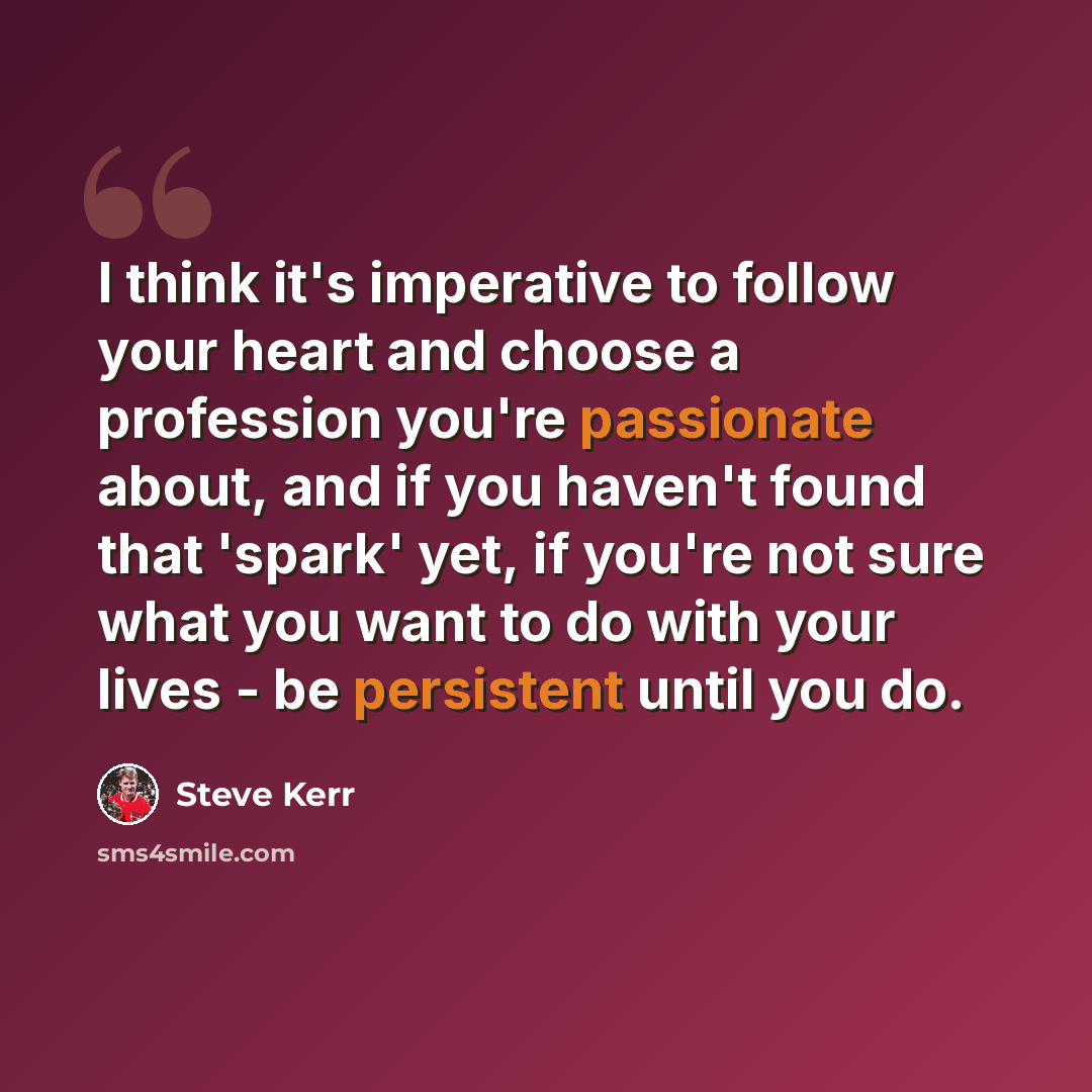 “I think it's imperative to follow your heart and choose a profession you're passionate about, and if you haven't found that 'spark' yet, if you're not sure what you want to do with your lives - be persistent until you do.” quote by Steve Kerr