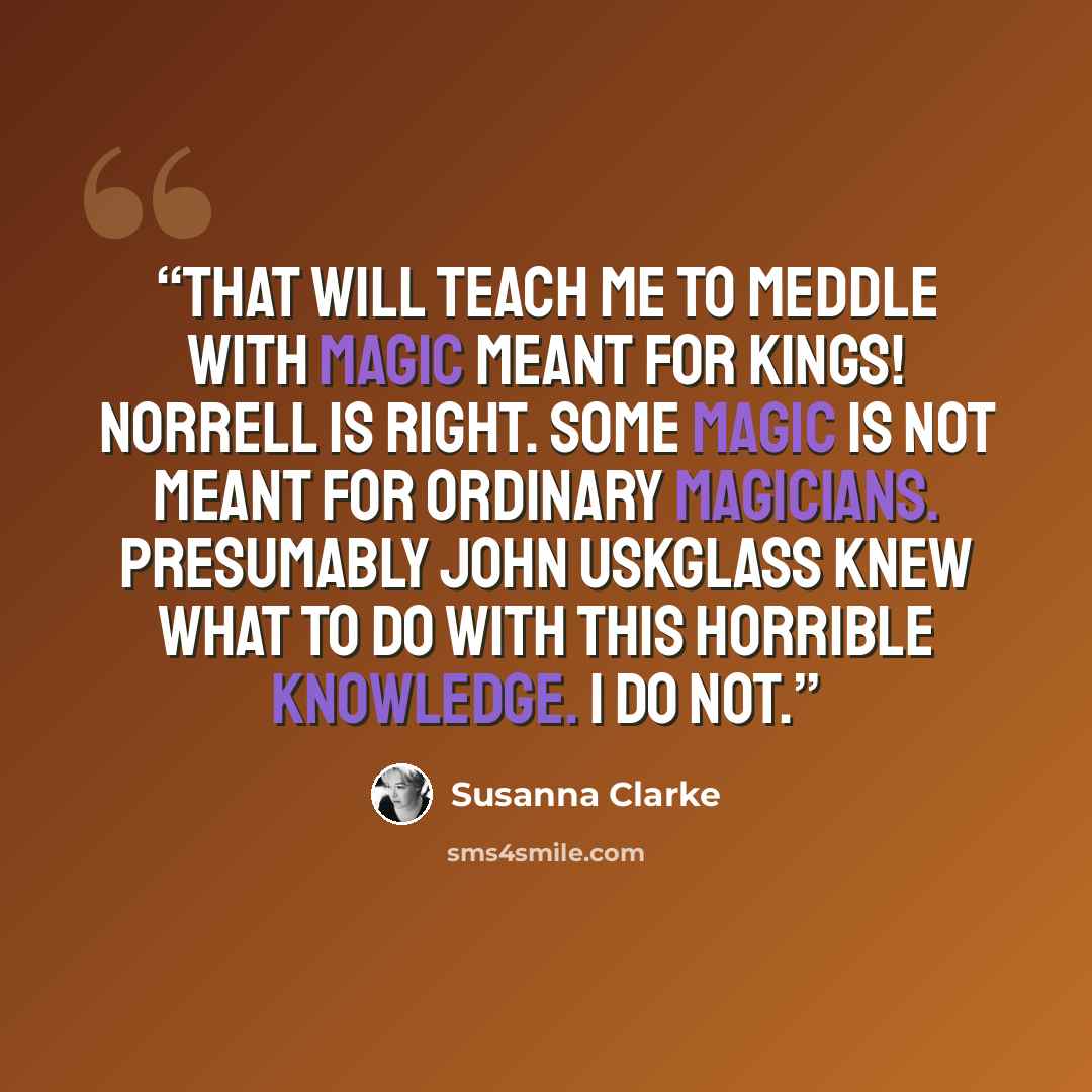 “That will teach me to meddle with magic meant for kings! Norrell is right. Some magic is not meant for ordinary magicians. Presumably John Uskglass knew what to do with this horrible knowledge. I do not.” quote by Susanna Clarke