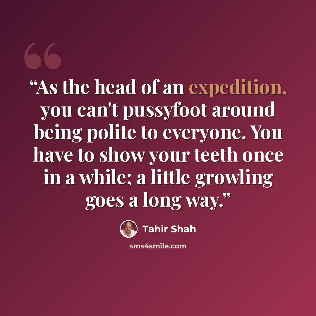 “As the head of an expedition, you can't pussyfoot around being polite to everyone. You have to show your teeth once in a while; a little growling goes a long way.” quote by Tahir Shah