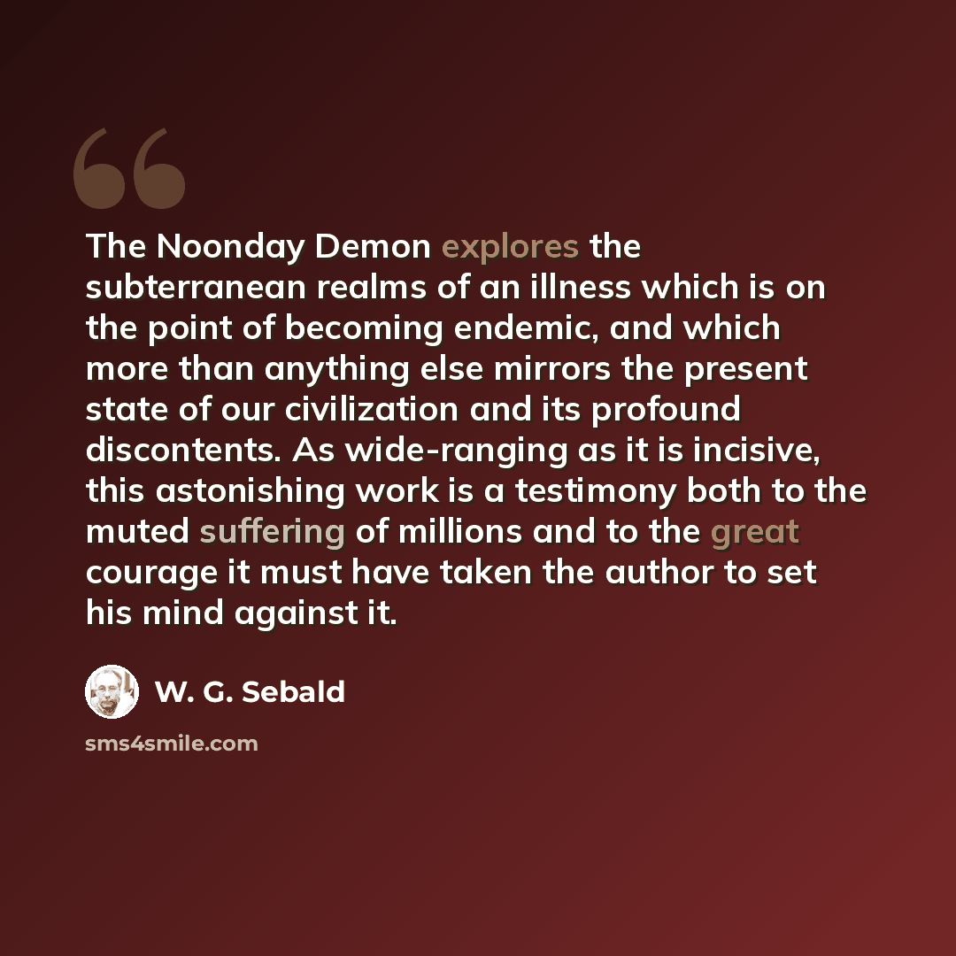 “The Noonday Demon explores the subterranean realms of an illness which is on the point of becoming endemic, and which more than anything else mirrors the present state of our civilization and its profound discontents. As wide-ranging as it is incisive, this astonishing work is a testimony both to…” quote by W. G. Sebald