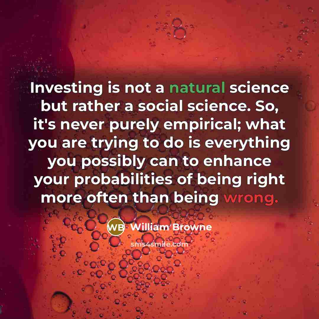 “Investing is not a natural science but rather a social science. So, it's never purely empirical; what you are trying to do is everything you possibly can to enhance your probabilities of being right more often than being wrong.” quote by William Browne