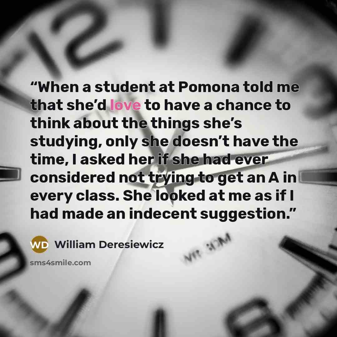 “When a student at Pomona told me that she’d love to have a chance to think about the things she’s studying, only she doesn’t have the time, I asked her if she had ever considered not trying to get an A in every class. She looked at me as if I had made an indecent suggestion.” quote by William Deresiewicz