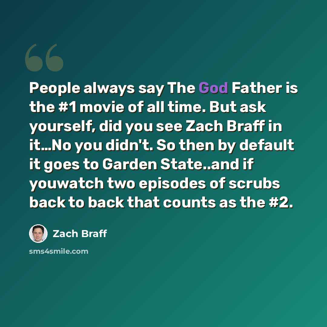 “People always say The God Father is the #1 movie of all time. But ask yourself, did you see Zach Braff in it…No you didn't. So then by default it goes to Garden State..and if youwatch two episodes of scrubs back to back that counts as the #2.” quote by Zach Braff