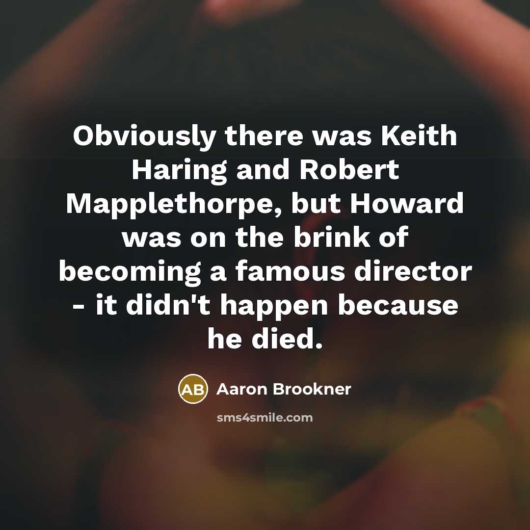 “Obviously there was Keith Haring and Robert Mapplethorpe, but Howard was on the brink of becoming a famous director - it didn't happen because he died.” quote by Aaron Brookner