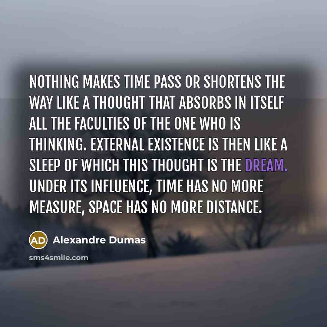 “Nothing makes time pass or shortens the way like a thought that absorbs in itself all the faculties of the one who is thinking. External existence is then like a sleep of which this thought is the dream. Under its influence, time has no more measure, space has no more distance.” quote by Alexandre Dumas