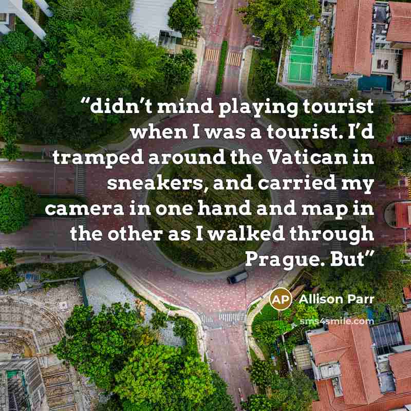 “didn’t mind playing tourist when I was a tourist. I’d tramped around the Vatican in sneakers, and carried my camera in one hand and map in the other as I walked through Prague. But” quote by Allison Parr