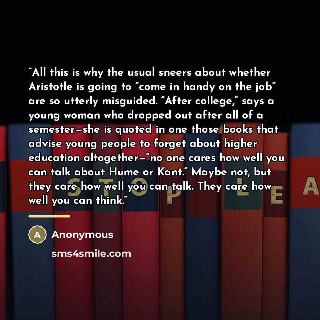 “All this is why the usual sneers about whether Aristotle is going to “come in handy on the job” are so utterly misguided. “After college,” says a young woman who dropped out after all of a semester—she is quoted in one those books that advise young people to forget about higher education…” quote by Anonymous