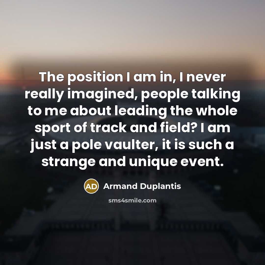 “The position I am in, I never really imagined, people talking to me about leading the whole sport of track and field? I am just a pole vaulter, it is such a strange and unique event.” quote by Armand Duplantis