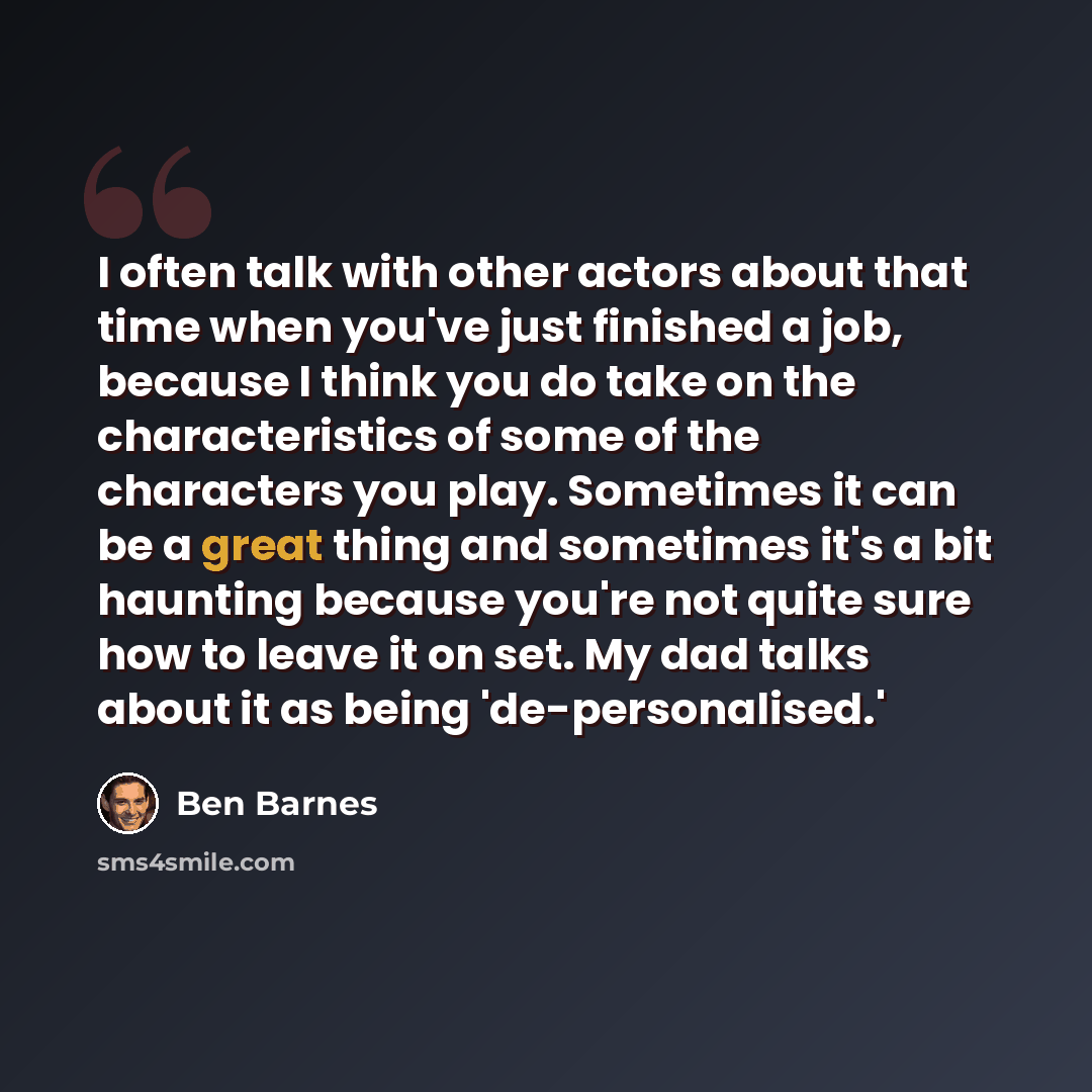 “I often talk with other actors about that time when you've just finished a job, because I think you do take on the characteristics of some of the characters you play. Sometimes it can be a great thing and sometimes it's a bit haunting because you're not quite sure how to leave it on set. My dad…” quote by Ben Barnes