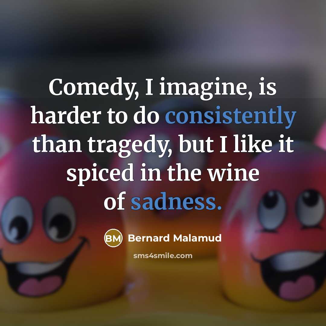 “Comedy, I imagine, is harder to do consistently than tragedy, but I like it spiced in the wine of sadness.” quote by Bernard Malamud