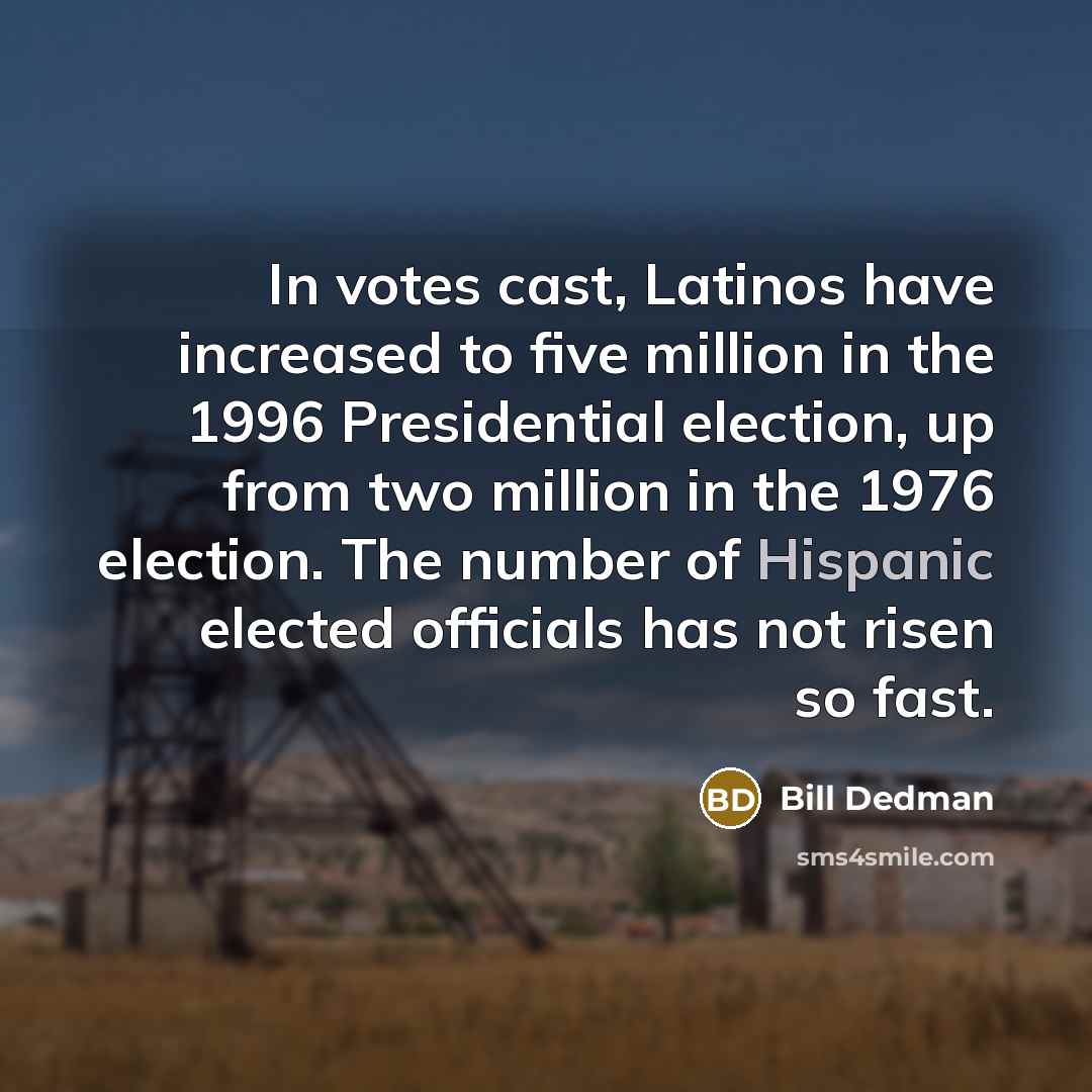 “In votes cast, Latinos have increased to five million in the 1996 Presidential election, up from two million in the 1976 election. The number of Hispanic elected officials has not risen so fast.” quote by Bill Dedman