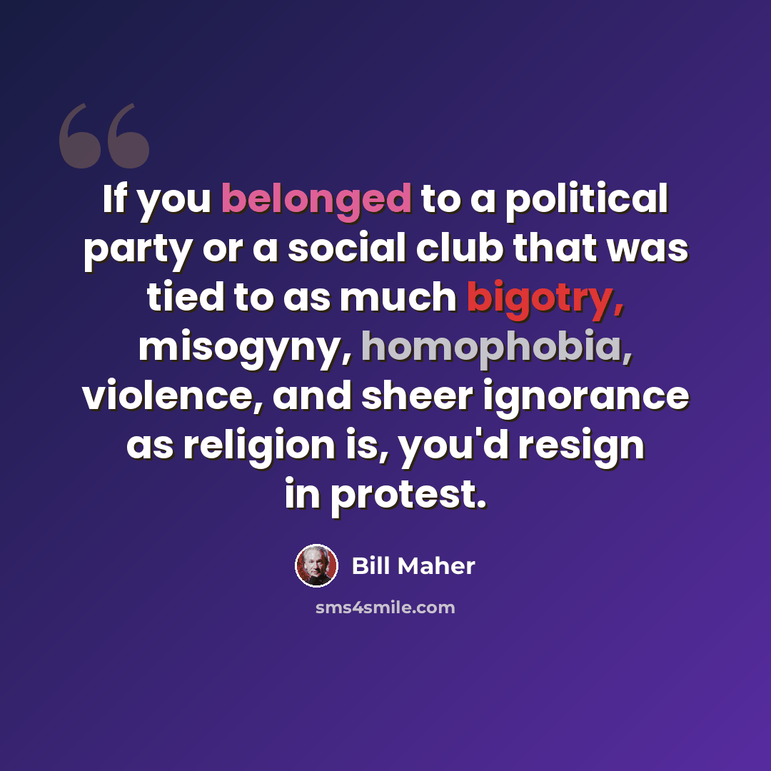 “If you belonged to a political party or a social club that was tied to as much bigotry, misogyny, homophobia, violence, and sheer ignorance as religion is, you'd resign in protest.” quote by Bill Maher