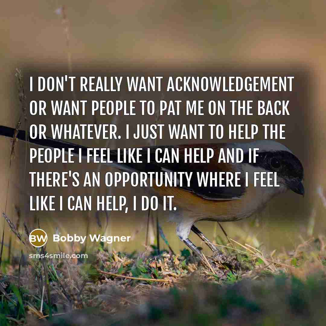 “I don't really want acknowledgement or want people to pat me on the back or whatever. I just want to help the people I feel like I can help and if there's an opportunity where I feel like I can help, I do it.” quote by Bobby Wagner