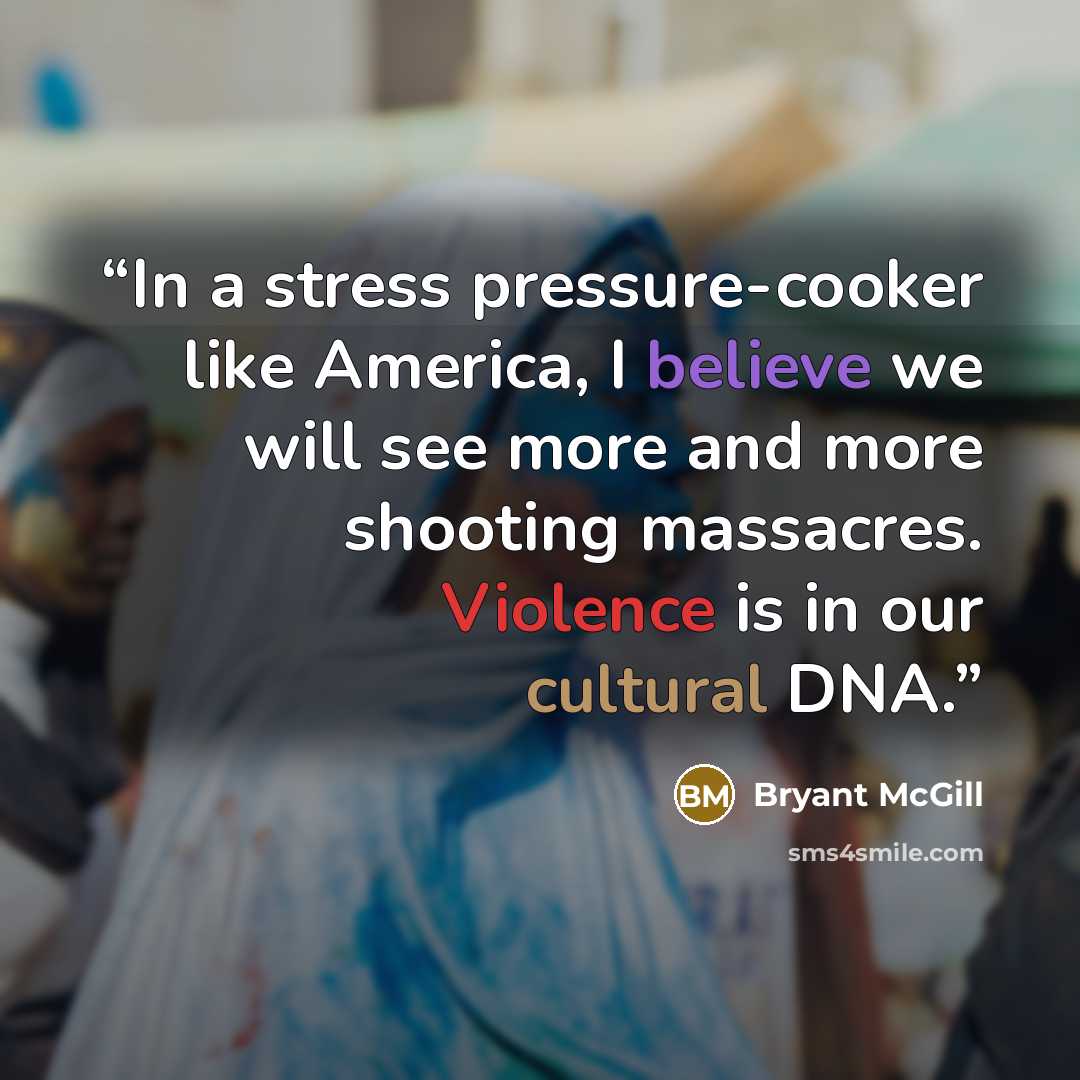 “In a stress pressure-cooker like America, I believe we will see more and more shooting massacres. Violence is in our cultural DNA.” quote by Bryant McGill
