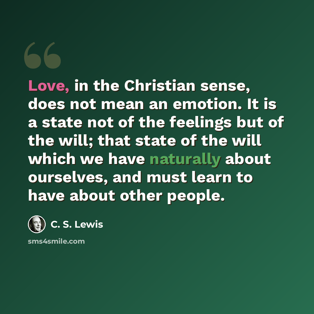 “Love, in the Christian sense, does not mean an emotion. It is a state not of the feelings but of the will; that state of the will which we have naturally about ourselves, and must learn to have about other people.” quote by C. S. Lewis