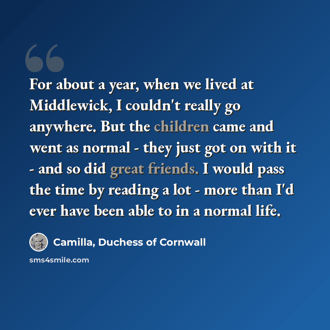“For about a year, when we lived at Middlewick, I couldn't really go anywhere. But the children came and went as normal - they just got on with it - and so did great friends. I would pass the time by reading a lot - more than I'd ever have been able to in a normal life.” quote by Camilla, Duchess of Cornwall