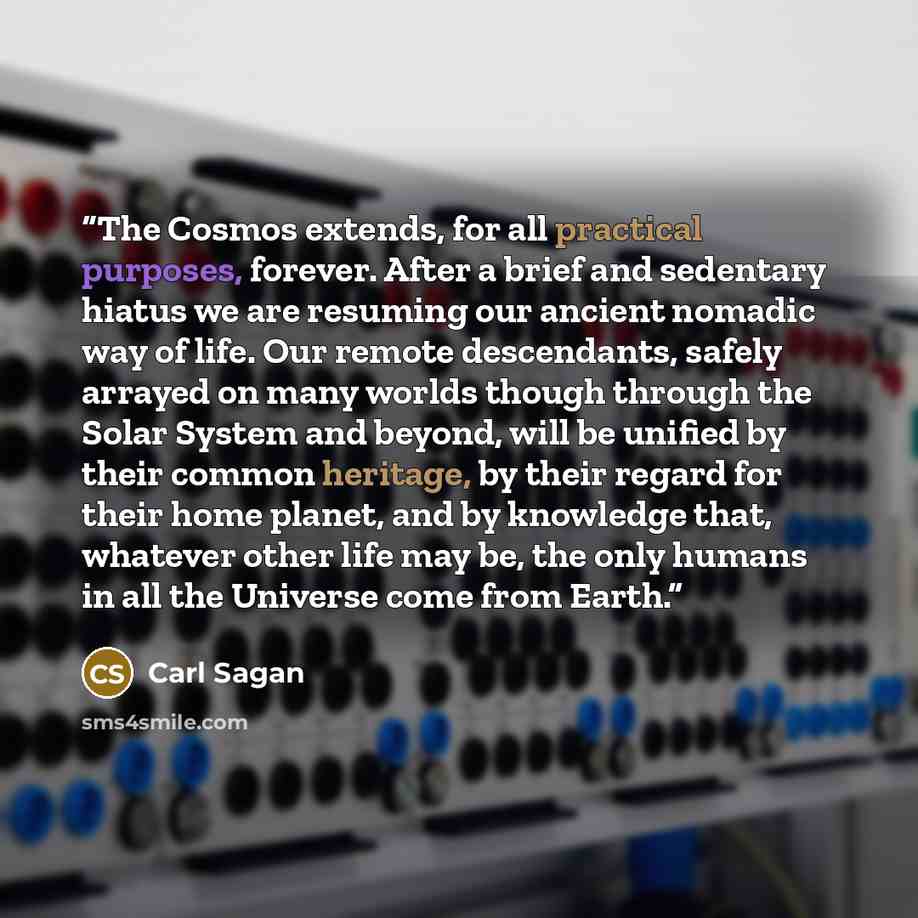 “The Cosmos extends, for all practical purposes, forever. After a brief and sedentary hiatus we are resuming our ancient nomadic way of life. Our remote descendants, safely arrayed on many worlds though through the Solar System and beyond, will be unified by their common heritage, by their regard…” quote by Carl Sagan