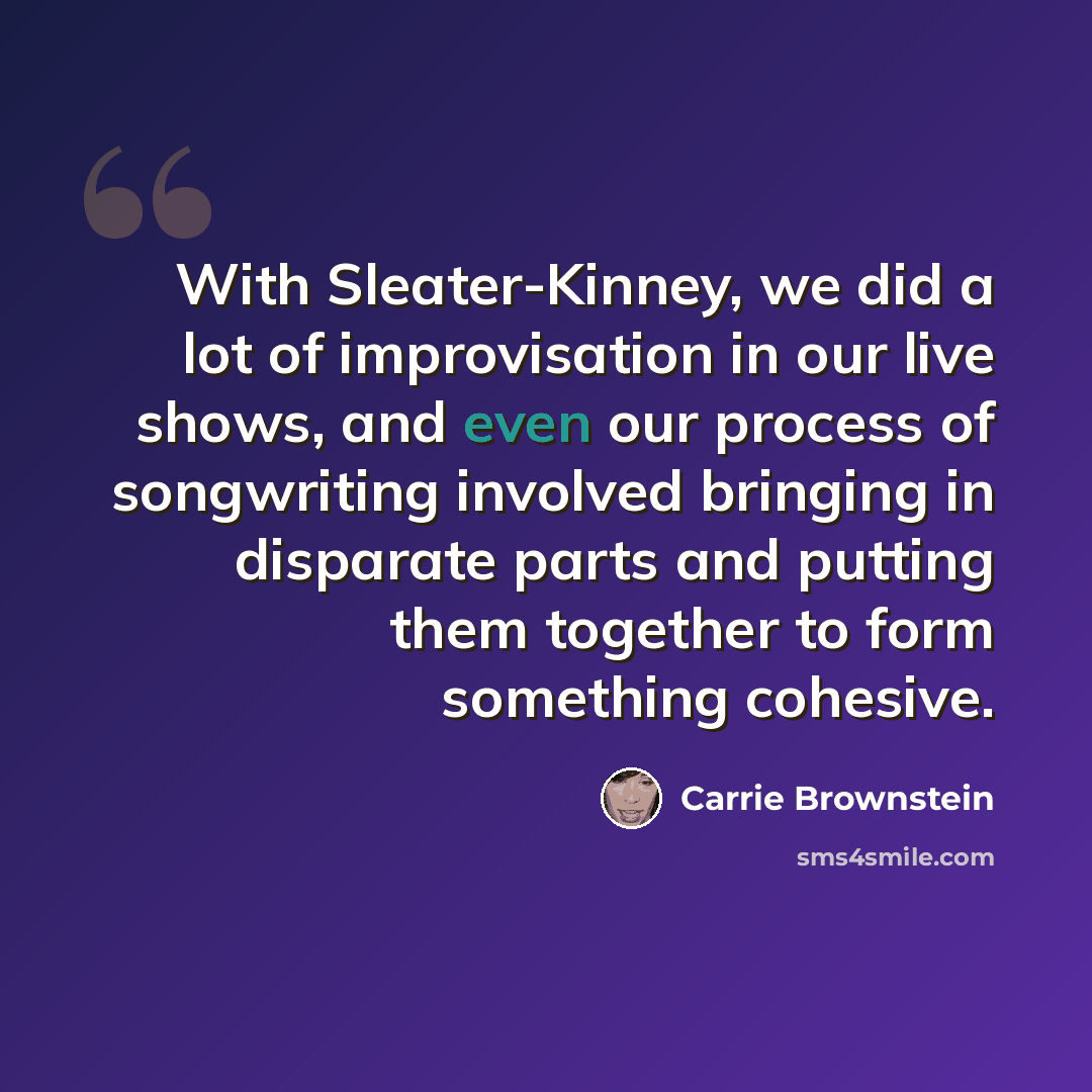 “With Sleater-Kinney, we did a lot of improvisation in our live shows, and even our process of songwriting involved bringing in disparate parts and putting them together to form something cohesive.” quote by Carrie Brownstein