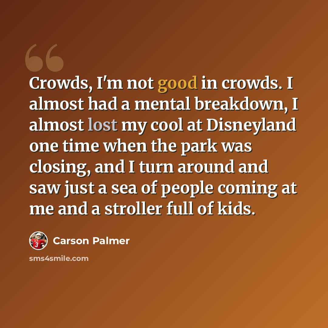 “Crowds, I'm not good in crowds. I almost had a mental breakdown, I almost lost my cool at Disneyland one time when the park was closing, and I turn around and saw just a sea of people coming at me and a stroller full of kids.” quote by Carson Palmer