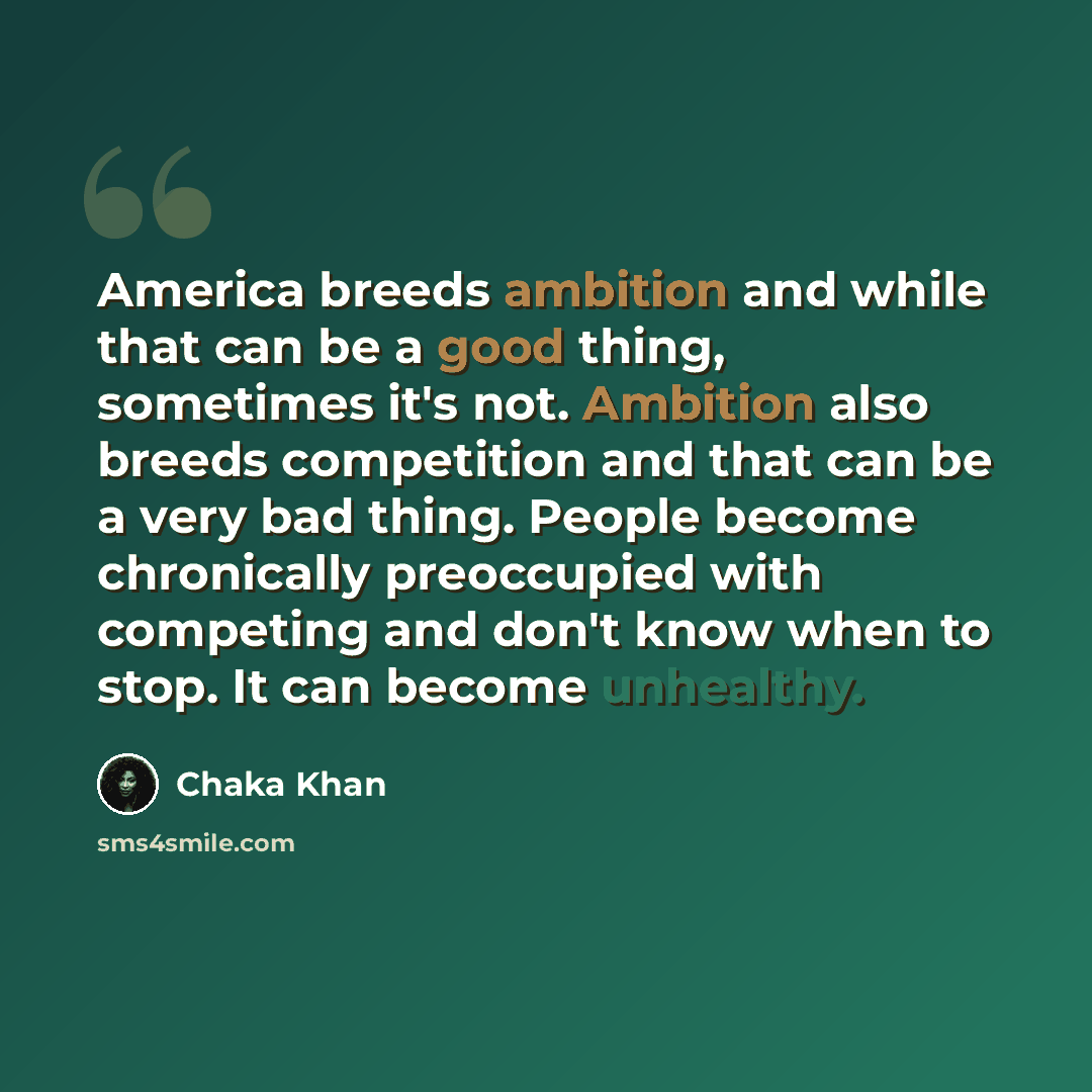 “America breeds ambition and while that can be a good thing, sometimes it's not. Ambition also breeds competition and that can be a very bad thing. People become chronically preoccupied with competing and don't know when to stop. It can become unhealthy.” quote by Chaka Khan