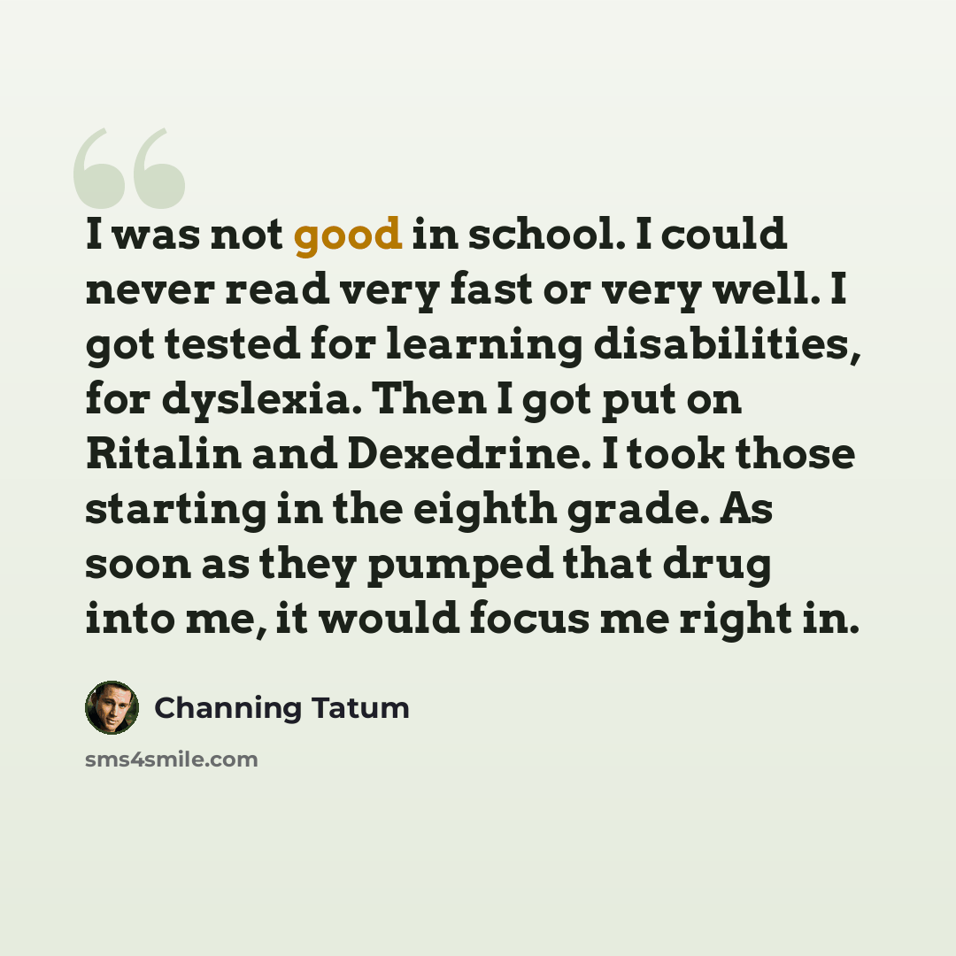 “I was not good in school. I could never read very fast or very well. I got tested for learning disabilities, for dyslexia. Then I got put on Ritalin and Dexedrine. I took those starting in the eighth grade. As soon as they pumped that drug into me, it would focus me right in.” quote by Channing Tatum