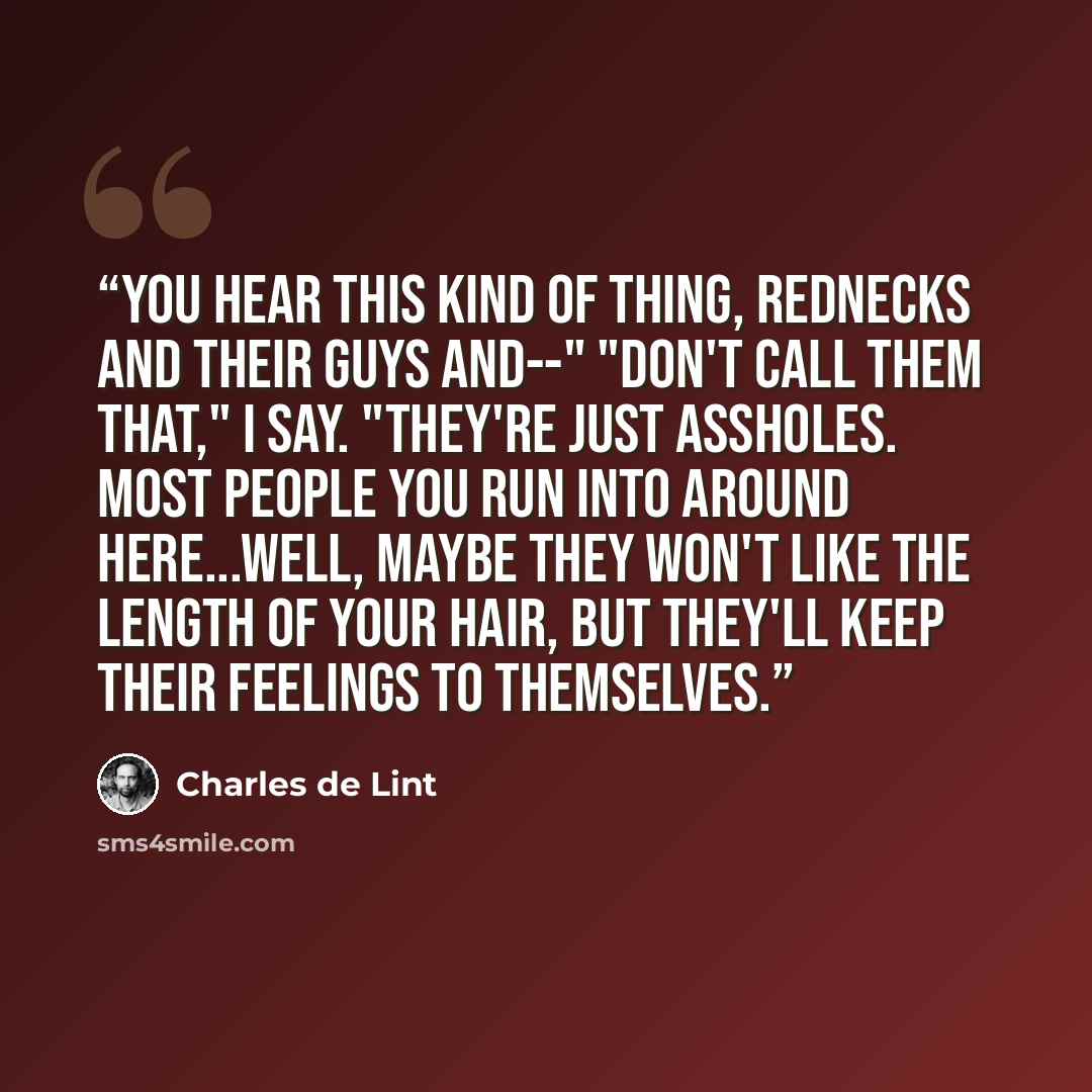 “You hear this kind of thing, rednecks and their guys and--" "Don't call them that," I say. "They're just assholes. Most people you run into around here...well, maybe they won't like the length of your hair, but they'll keep their feelings to themselves.” quote by Charles de Lint