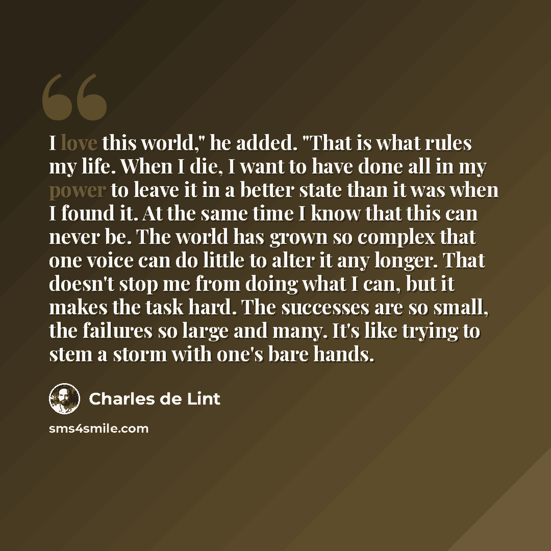 “I love this world," he added. "That is what rules my life. When I die, I want to have done all in my power to leave it in a better state than it was when I found it. At the same time I know that this can never be. The world has grown so complex that one voice can do little to alter it any longer…” quote by Charles de Lint