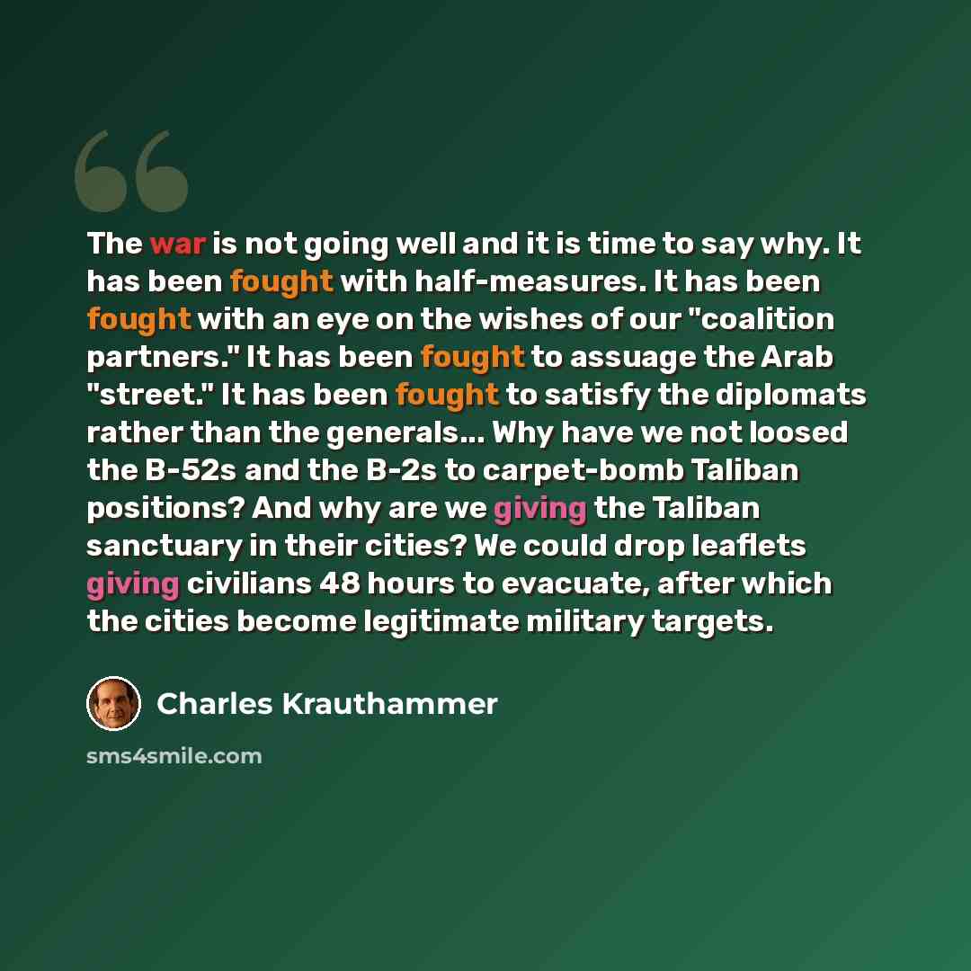 “The war is not going well and it is time to say why. It has been fought with half-measures. It has been fought with an eye on the wishes of our "coalition partners." It has been fought to assuage the Arab "street." It has been fought to satisfy the diplomats rather than the generals... Why have we…” quote by Charles Krauthammer