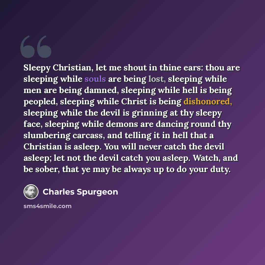 “Sleepy Christian, let me shout in thine ears: thou are sleeping while souls are being lost, sleeping while men are being damned, sleeping while hell is being peopled, sleeping while Christ is being dishonored, sleeping while the devil is grinning at thy sleepy face, sleeping while demons are…” quote by Charles Spurgeon