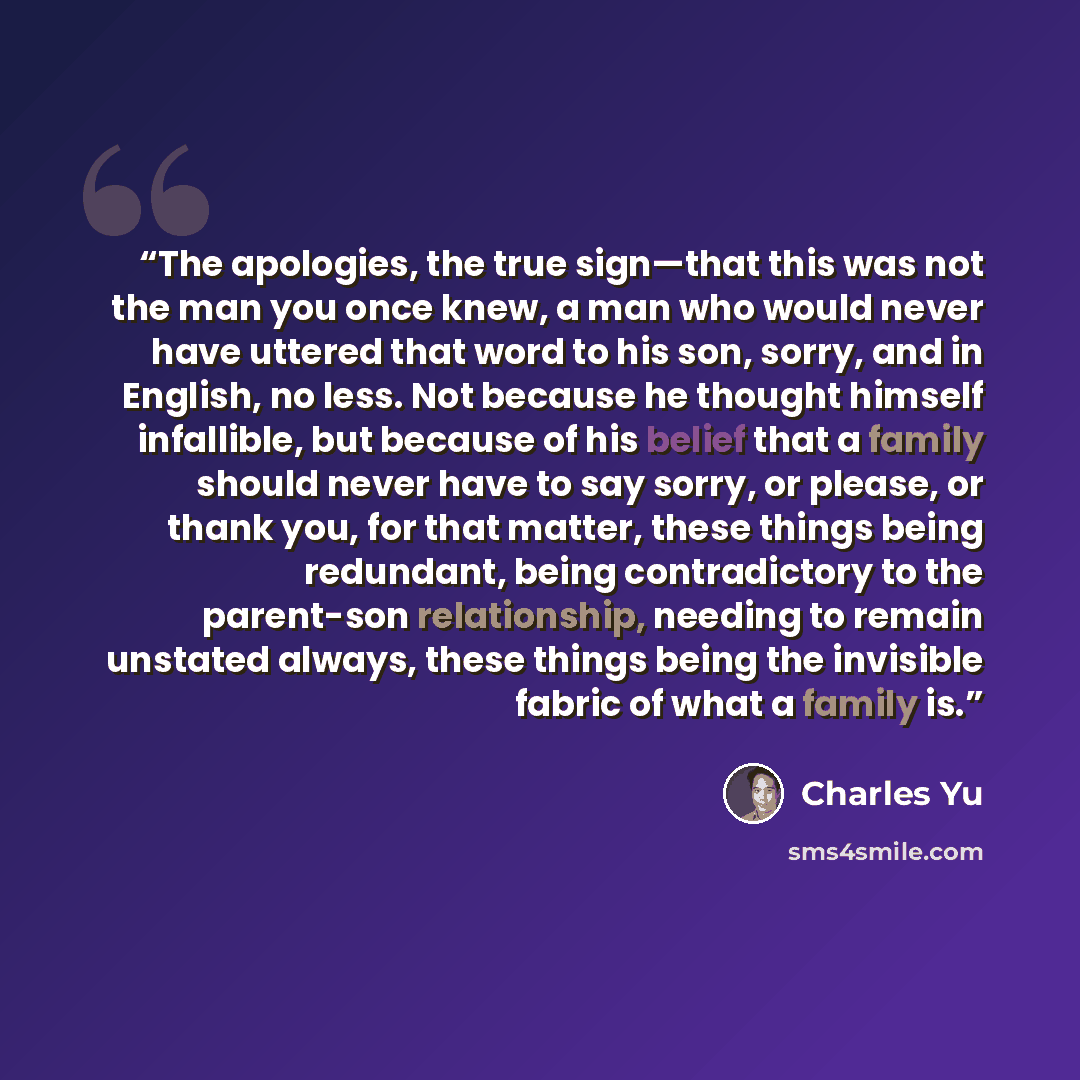 “The apologies, the true sign—that this was not the man you once knew, a man who would never have uttered that word to his son, sorry, and in English, no less. Not because he thought himself infallible, but because of his belief that a family should never have to say sorry, or please, or thank you…” quote by Charles Yu