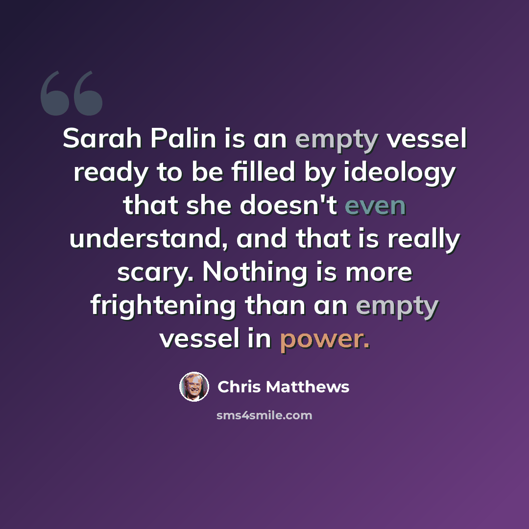 “Sarah Palin is an empty vessel ready to be filled by ideology that she doesn't even understand, and that is really scary. Nothing is more frightening than an empty vessel in power.” quote by Chris Matthews