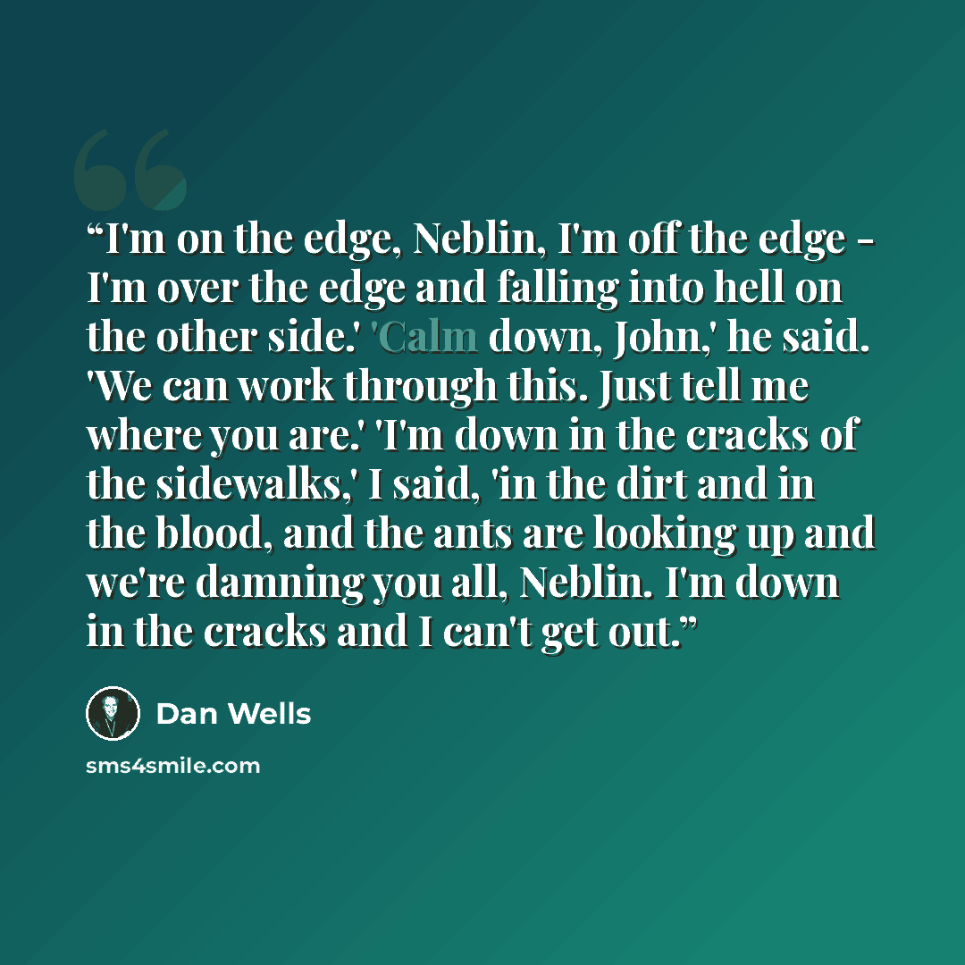 “I'm on the edge, Neblin, I'm off the edge - I'm over the edge and falling into hell on the other side.' 'Calm down, John,' he said. 'We can work through this. Just tell me where you are.' 'I'm down in the cracks of the sidewalks,' I said, 'in the dirt and in the blood, and the ants are looking up…” quote by Dan Wells