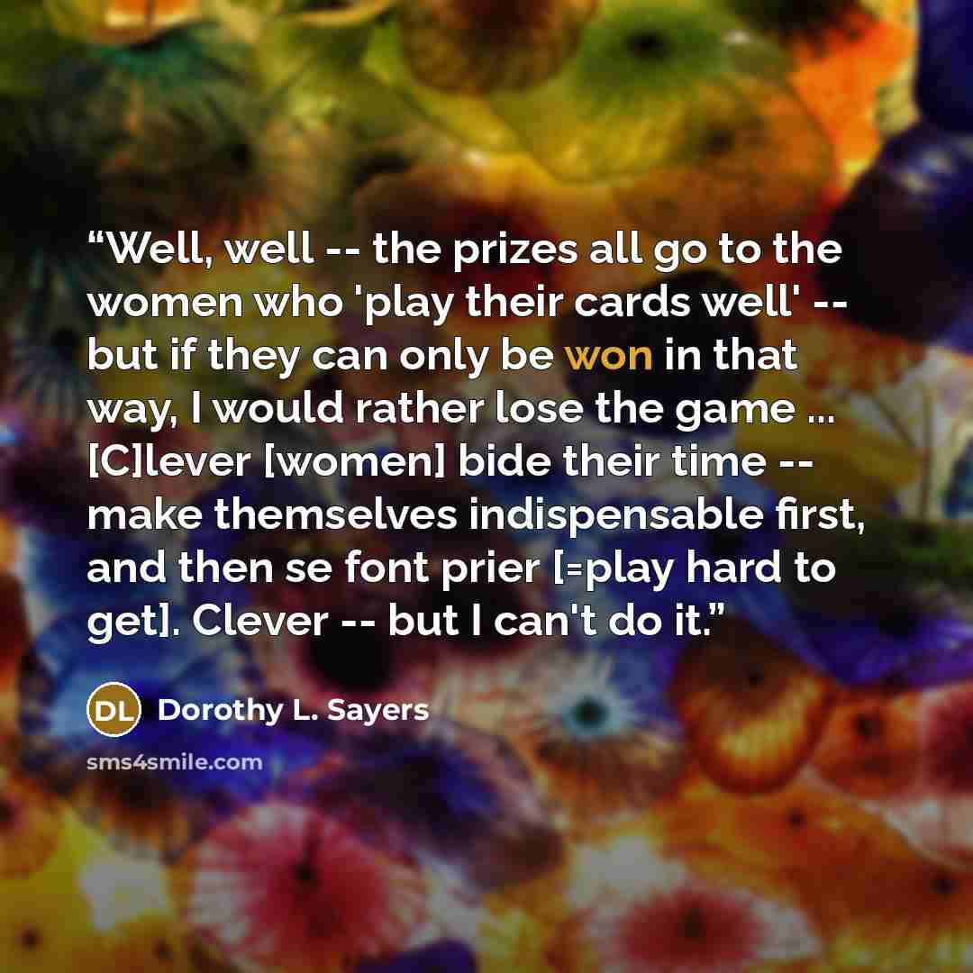 “Well, well -- the prizes all go to the women who 'play their cards well' -- but if they can only be won in that way, I would rather lose the game ... [C]lever [women] bide their time -- make themselves indispensable first, and then se font prier [=play hard to get]. Clever -- but I can't do it.” quote by Dorothy L. Sayers