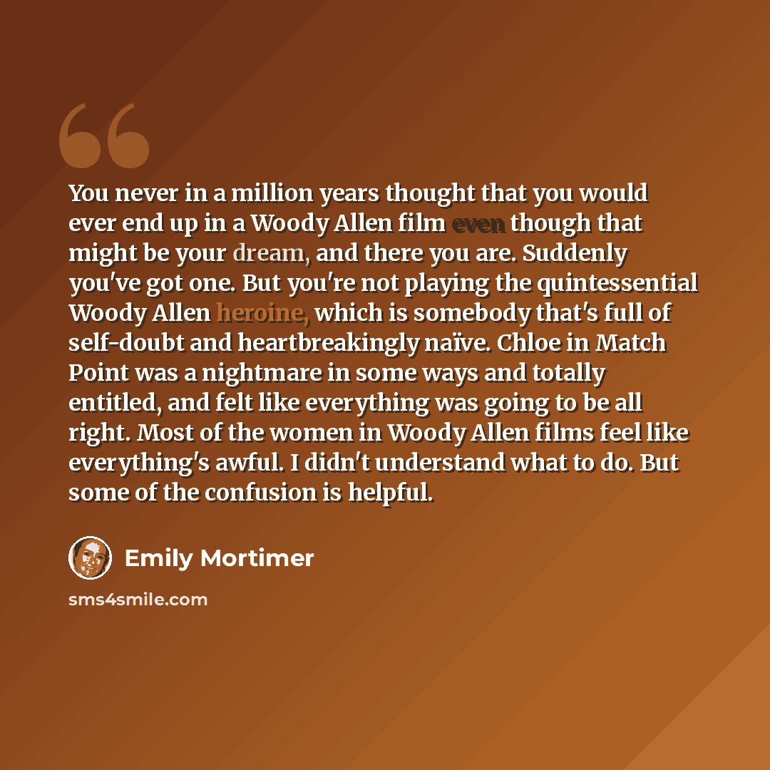 “You never in a million years thought that you would ever end up in a Woody Allen film even though that might be your dream, and there you are. Suddenly you've got one. But you're not playing the quintessential Woody Allen heroine, which is somebody that's full of self-doubt and heartbreakingly…” quote by Emily Mortimer