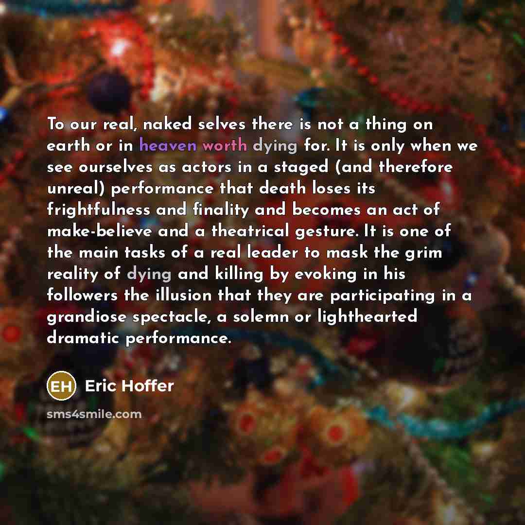 “To our real, naked selves there is not a thing on earth or in heaven worth dying for. It is only when we see ourselves as actors in a staged (and therefore unreal) performance that death loses its frightfulness and finality and becomes an act of make-believe and a theatrical gesture. It is one of…” quote by Eric Hoffer