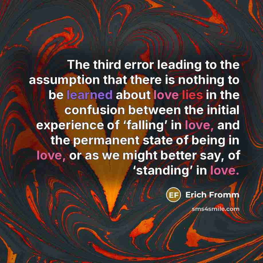 “The third error leading to the assumption that there is nothing to be learned about love lies in the confusion between the initial experience of ‘falling’ in love, and the permanent state of being in love, or as we might better say, of ‘standing’ in love.” quote by Erich Fromm