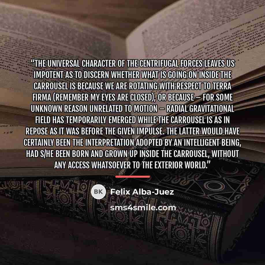 “The universal character of the centrifugal forces leaves us impotent as to discern whether what is going on inside the carrousel is because we are rotating with respect to terra firma (remember my eyes are closed), or because – for some unknown reason unrelated to motion – radial gravitational…” quote by Felix Alba-Juez